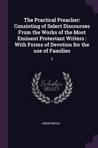 The Practical Preacher Consisting of Select Discourses From the Works of the Most Eminent Protestant Writers: With Forms of Devotion for the Use of Families: 2 — Anonymous