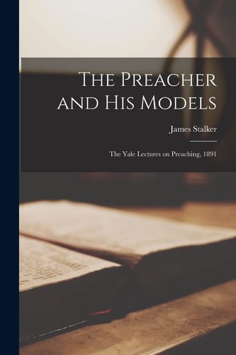 The Preacher and His Models The Yale Lectures on Preaching, 1891 — James 1848-1927 Stalker