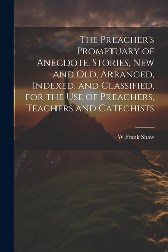 The Preacher’s Promptuary of Anecdote. Stories, New and Old, Arranged, Indexed, and Classified, for the Use of Preachers, Teachers and Catechists — W. Frank Shaw