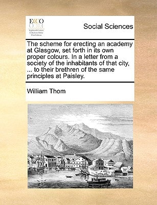 The scheme for erecting an academy at Glasgow, set forth in its own proper colours. In a letter from a society of the inhabitants of that city, … to their brethren of the same principles at Paisley. — Thom, William
