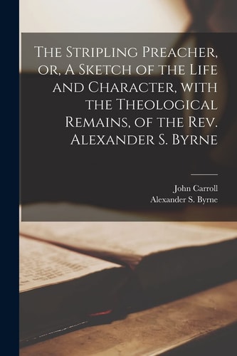 The Stripling Preacher, Or, A Sketch of the Life and Character, With the Theological Remains, of the Rev. Alexander S. Byrne [microform] — John Carroll