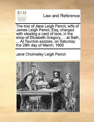 The trial of Jane Leigh Perrot, wife of James Leigh Perrot, Esq; charged with stealing a card of lace, in the shop of Elizabeth Gregory, … at Bath, … on Saturday the 29th day of March, 1800 — Leigh Perrot, Jane Cholmeley