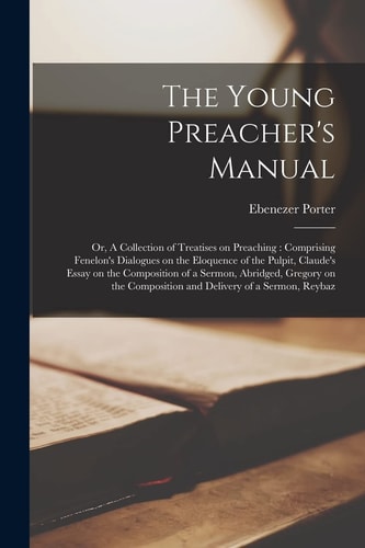 The Young Preacher’s Manual Or, a Collection of Treatises on Preaching: Comprising Fenelon’s Dialogues on the Eloquence of the Pulpit, Claude’s Essay on the Composition of a Sermon, Abridged, Gregory on the Composition and Delivery of a Sermon, Reybaz — Ebenezer Porter