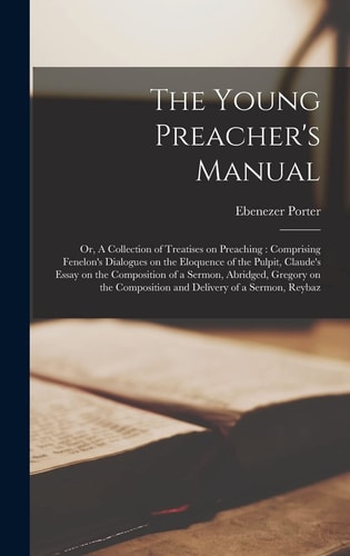 The Young Preacher’s Manual Or, A Collection of Treatises on Preaching: Comprising Fenelon’s Dialogues on the Eloquence of the Pulpit, Claude’s Essay on the Composition of a Sermon, Abridged, Gregory on the Composition and Delivery of a Sermon, Reybaz — Ebenezer Porter