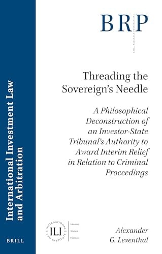 Threading the Sovereign’s Needle A Philosophical Deconstruction of an Investor-State Tribunal’s Authority to Award Interim Relief in Relation to Criminal Proceedings — Alexander G. Leventhal