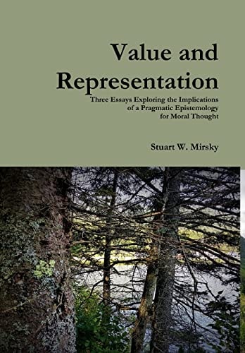 Value and Representation Three Essays Exploring the Implications of a Pragmatic Epistemology for Moral Thought — Stuart W. Mirsky