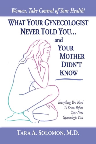 What Your Gynecologist Never Told You…And Your Mother Didn’t Know Everything You Need to Know Before Your Next Gynecologic Visit — Tara A. Solomon M. D.
