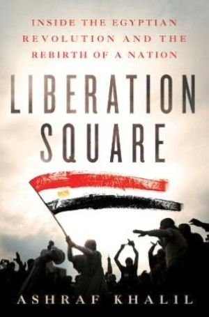Liberation Square: Inside the Egyptian Revolution and the rebirth of a nation — Ashraf Khalil