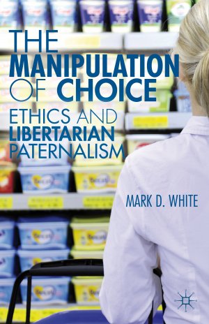 The Manipulation of Choice: Ethics and Libertarian Paternalism — Mark D. White