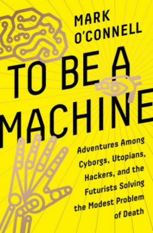 To Be a Machine: Adventures Among Cyborgs, Utopians, Hackers, and the Futurists Solving the Modest Problem of Death — Mark O’Connell